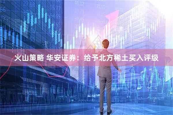 火山策略 华安证券：给予北方稀土买入评级