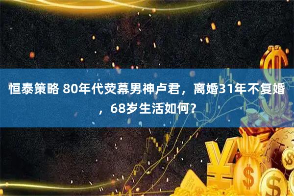 恒泰策略 80年代荧幕男神卢君，离婚31年不复婚，68岁生活如何？