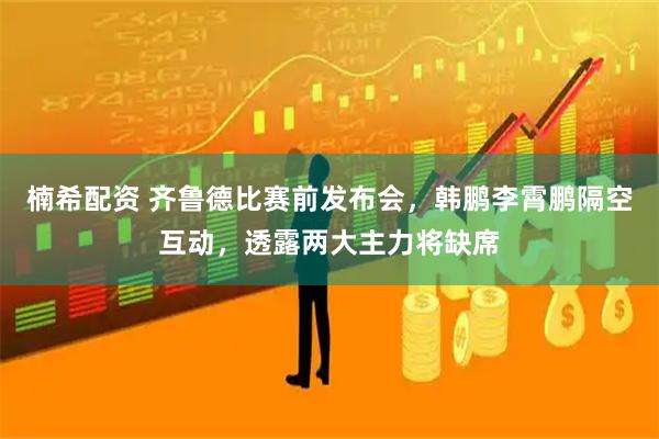 楠希配资 齐鲁德比赛前发布会，韩鹏李霄鹏隔空互动，透露两大主力将缺席