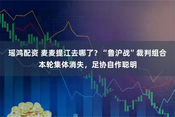 瑶鸿配资 麦麦提江去哪了？“鲁沪战”裁判组合本轮集体消失，足协自作聪明
