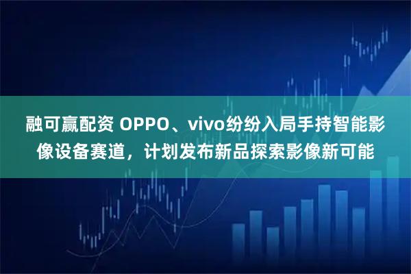 融可赢配资 OPPO、vivo纷纷入局手持智能影像设备赛道，计划发布新品探索影像新可能
