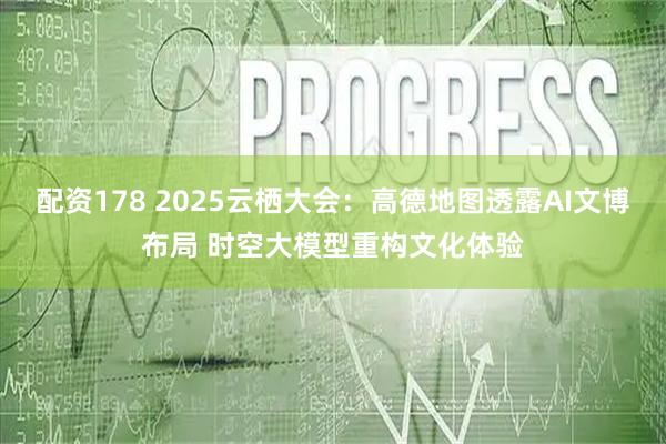 配资178 2025云栖大会：高德地图透露AI文博布局 时空大模型重构文化体验