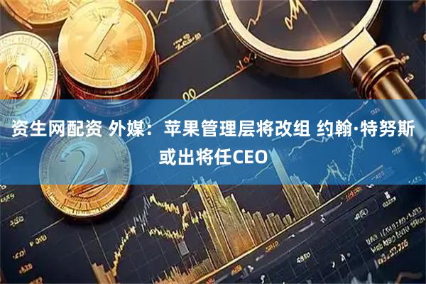 资生网配资 外媒：苹果管理层将改组 约翰·特努斯或出将任CEO