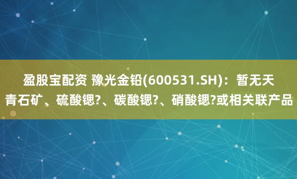 盈股宝配资 豫光金铅(600531.SH)：暂无天青石矿、硫酸锶?、碳酸锶?、硝酸锶?或相关联产品