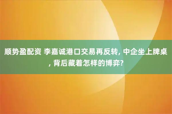 顺势盈配资 李嘉诚港口交易再反转, 中企坐上牌桌, 背后藏着怎样的博弈?