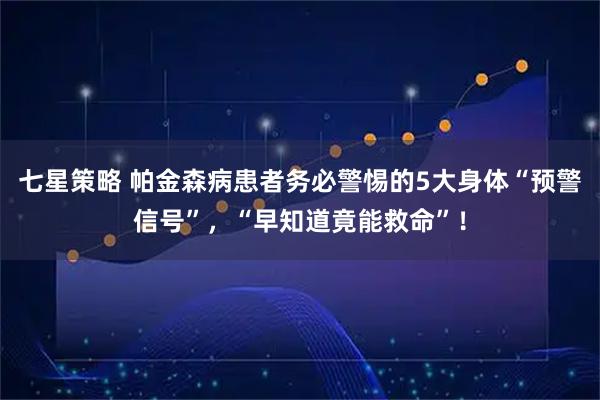 七星策略 帕金森病患者务必警惕的5大身体“预警信号”，“早知道竟能救命”！