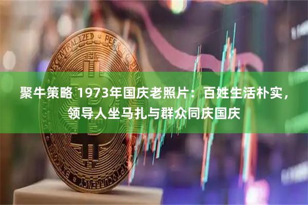 聚牛策略 1973年国庆老照片：百姓生活朴实，领导人坐马扎与群众同庆国庆
